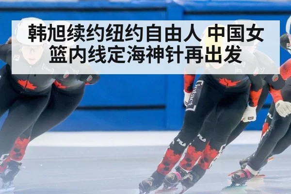 韩旭续约纽约自由人 中国女篮内线定海神针再出发