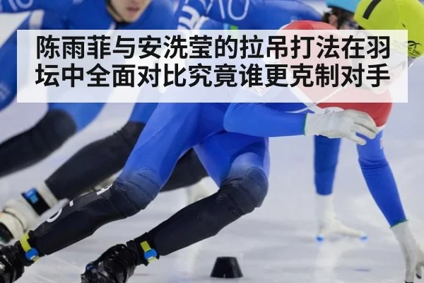 陈雨菲与安洗莹的拉吊打法在羽坛中全面对比究竟谁更克制对手